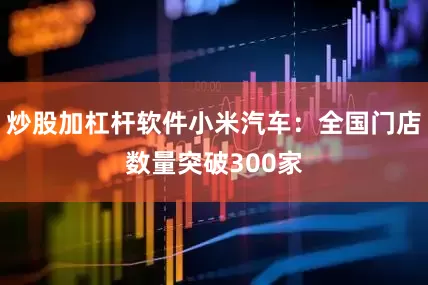 炒股加杠杆软件小米汽车：全国门店数量突破300家