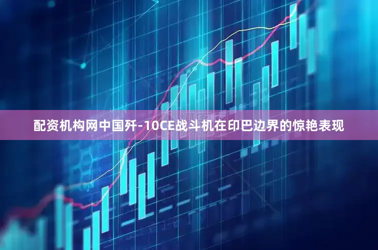 配资机构网中国歼-10CE战斗机在印巴边界的惊艳表现