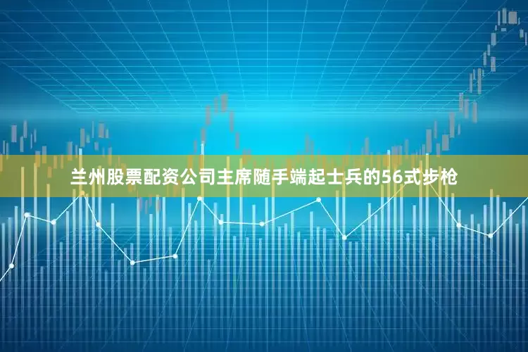 兰州股票配资公司主席随手端起士兵的56式步枪