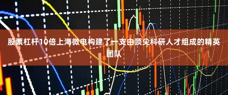 股票杠杆10倍上海微电构建了一支由顶尖科研人才组成的精英团队
