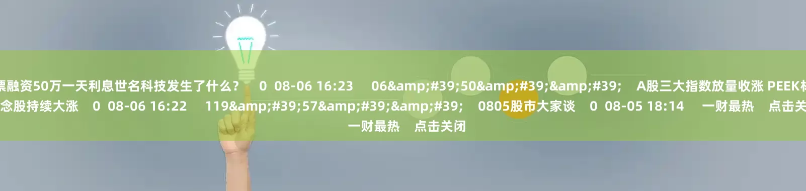 股票融资50万一天利息世名科技发生了什么？    0  08-06 16:23     06&#39;50&#39;&#39;    A股三大指数放量收涨 PEEK材料概念股持续大涨    0  08-06 16:22     119&#39;57&#39;&#39;    0805股市大家谈    0  08-05 18:14     一财最热    点击关闭