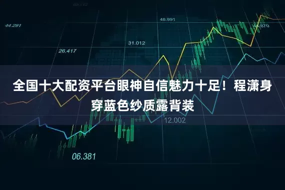 全国十大配资平台眼神自信魅力十足！程潇身穿蓝色纱质露背装